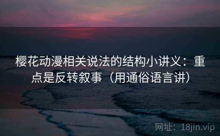 樱花动漫相关说法的结构小讲义：重点是反转叙事（用通俗语言讲）