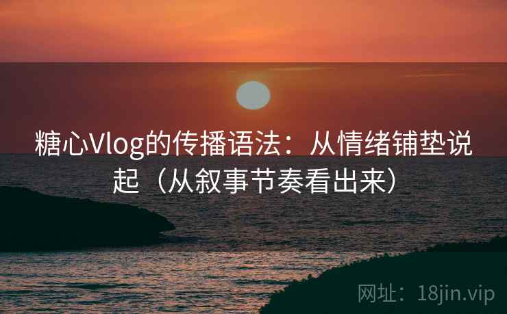 糖心Vlog的传播语法：从情绪铺垫说起（从叙事节奏看出来）