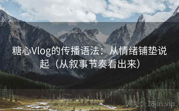 糖心Vlog的传播语法：从情绪铺垫说起（从叙事节奏看出来）
