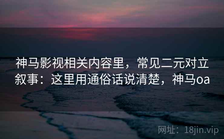 神马影视相关内容里，常见二元对立叙事：这里用通俗话说清楚，神马oa