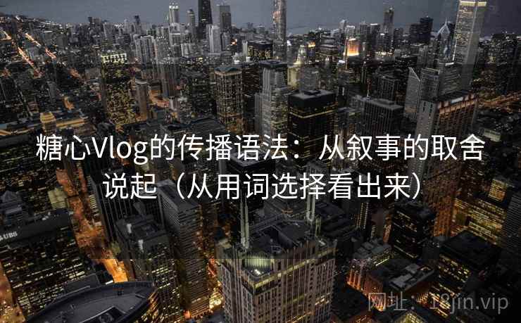 糖心Vlog的传播语法：从叙事的取舍说起（从用词选择看出来）