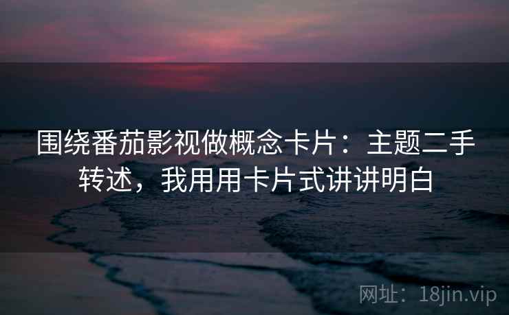 围绕番茄影视做概念卡片：主题二手转述，我用用卡片式讲讲明白